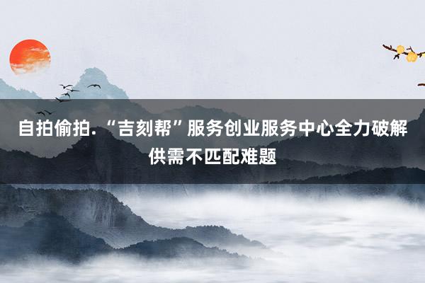 自拍偷拍. “吉刻帮”服务创业服务中心全力破解供需不匹配难题