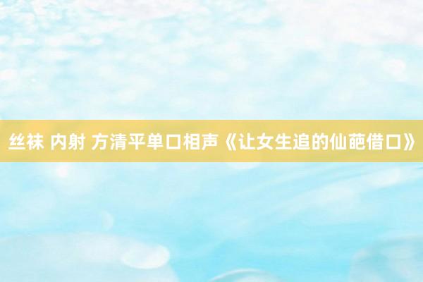 丝袜 内射 方清平单口相声《让女生追的仙葩借口》