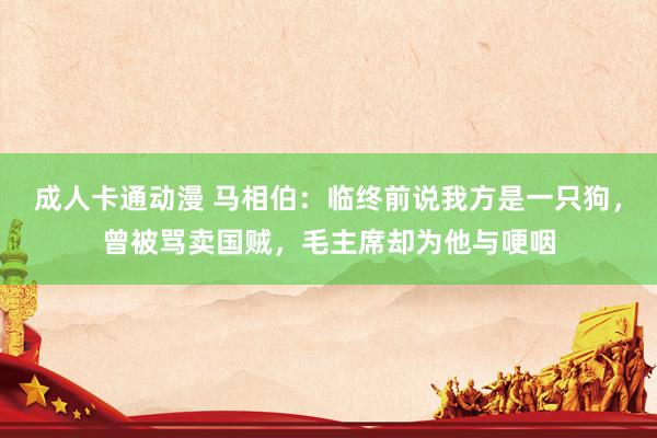 成人卡通动漫 马相伯：临终前说我方是一只狗，曾被骂卖国贼，毛主席却为他与哽咽