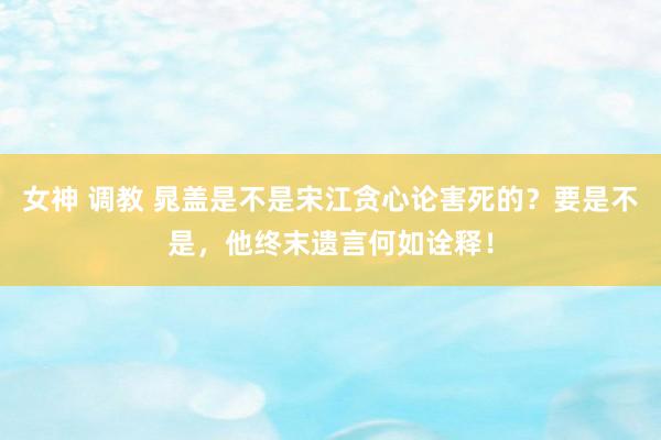 女神 调教 晁盖是不是宋江贪心论害死的？要是不是，他终末遗言何如诠释！