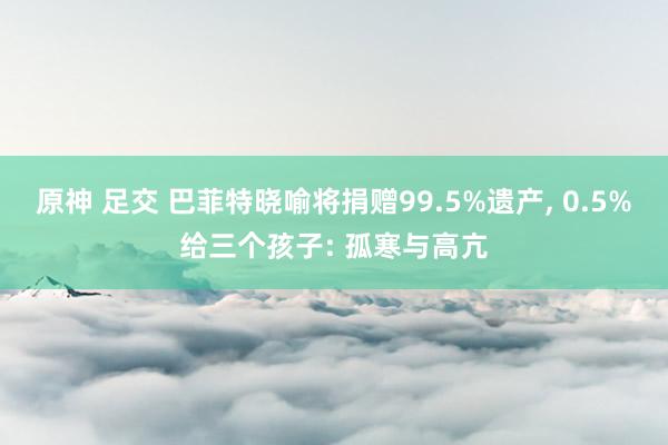 原神 足交 巴菲特晓喻将捐赠99.5%遗产， 0.5%给三个孩子: 孤寒与高亢