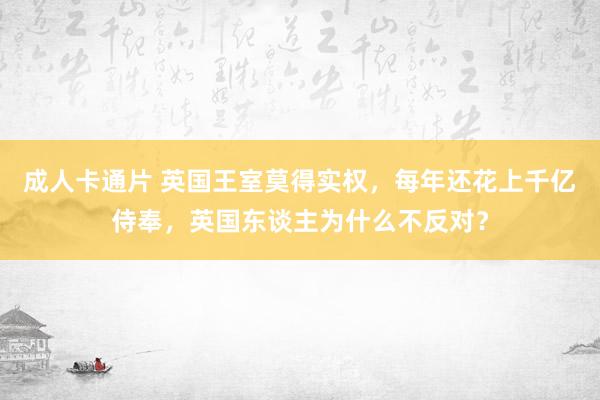 成人卡通片 英国王室莫得实权，每年还花上千亿侍奉，英国东谈主为什么不反对？