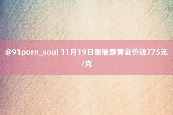 @91porn_soul 11月19日谢瑞麟黄金价钱775元/克