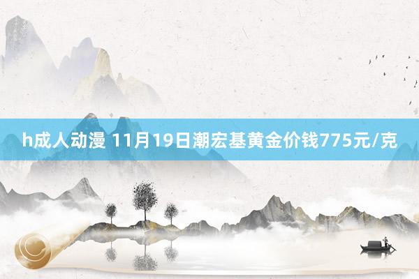 h成人动漫 11月19日潮宏基黄金价钱775元/克