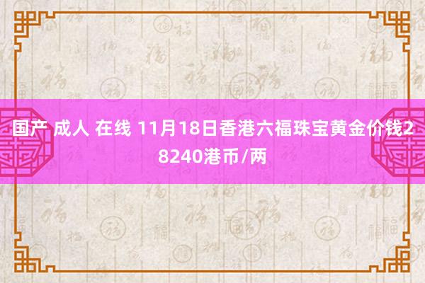 国产 成人 在线 11月18日香港六福珠宝黄金价钱28240港币/两