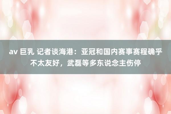 av 巨乳 记者谈海港：亚冠和国内赛事赛程确乎不太友好，武磊等多东说念主伤停