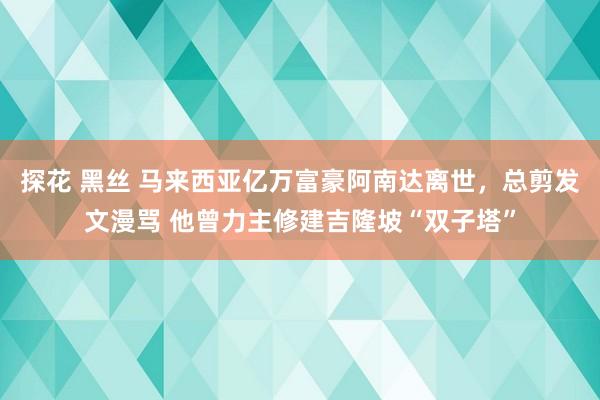 探花 黑丝 马来西亚亿万富豪阿南达离世，总剪发文漫骂 他曾力主修建吉隆坡“双子塔”