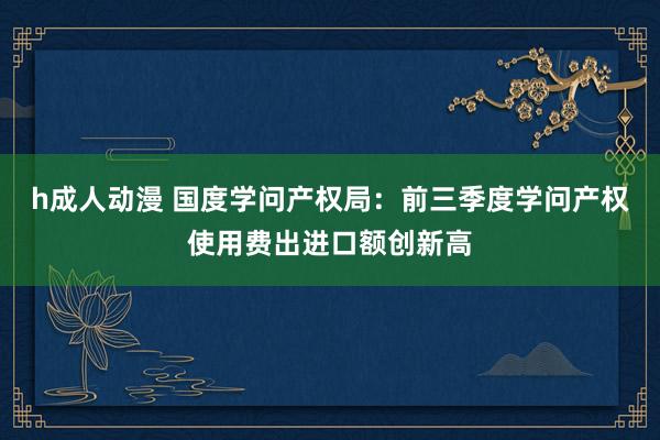 h成人动漫 国度学问产权局：前三季度学问产权使用费出进口额创新高