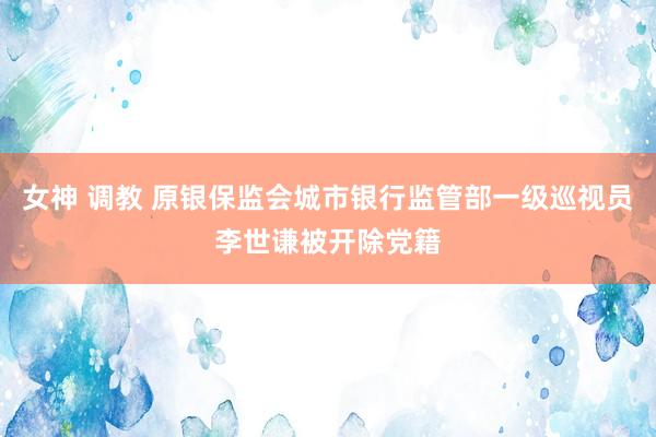 女神 调教 原银保监会城市银行监管部一级巡视员李世谦被开除党籍