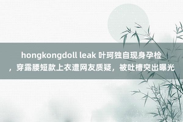 hongkongdoll leak 叶珂独自现身孕检，穿露腰短款上衣遭网友质疑，被吐槽突出曝光