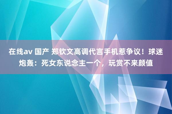 在线av 国产 郑钦文高调代言手机惹争议！球迷炮轰：死女东说念主一个，玩赏不来颜值