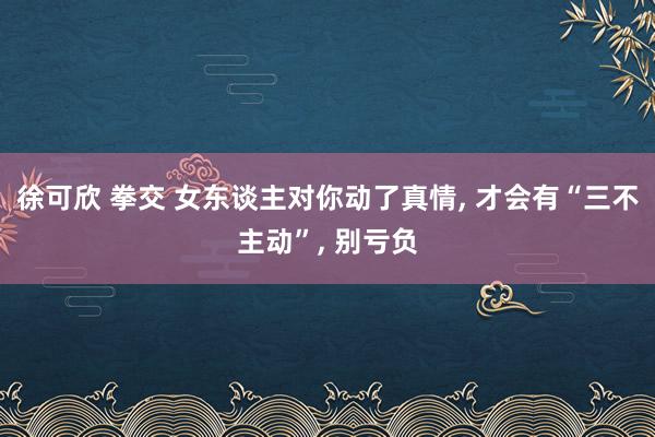 徐可欣 拳交 女东谈主对你动了真情， 才会有“三不主动”， 别亏负