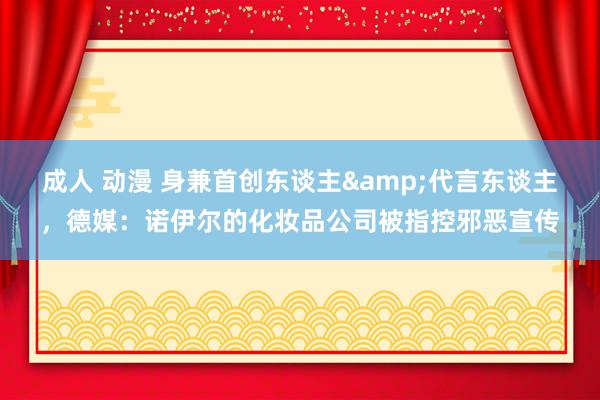 成人 动漫 身兼首创东谈主&代言东谈主，德媒：诺伊尔的化妆品公司被指控邪恶宣传