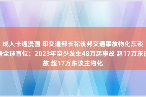 成人卡通漫画 印交通部长称该邦交通事故物化东谈主数仍居全球首位：2023年至少发生48万起事故 超17万东谈主物化