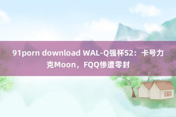 91porn download WAL-Q强杯S2：卡号力克Moon，FQQ惨遭零封