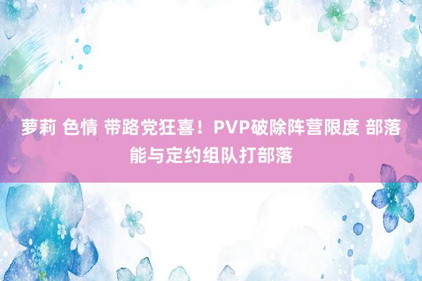 萝莉 色情 带路党狂喜！PVP破除阵营限度 部落能与定约组队打部落