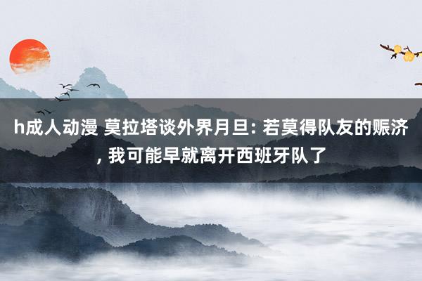 h成人动漫 莫拉塔谈外界月旦: 若莫得队友的赈济， 我可能早就离开西班牙队了