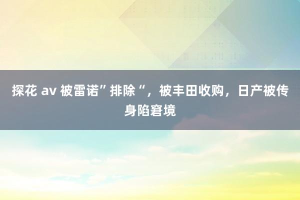 探花 av 被雷诺”排除“，被丰田收购，日产被传身陷窘境