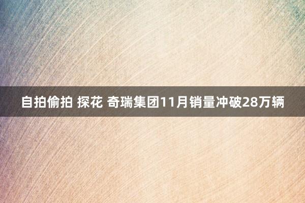 自拍偷拍 探花 奇瑞集团11月销量冲破28万辆