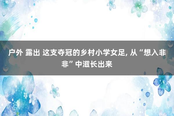 户外 露出 这支夺冠的乡村小学女足， 从“想入非非”中滋长出来