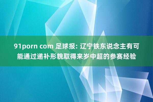 91porn com 足球报: 辽宁铁东说念主有可能通过递补形貌取得来岁中超的参赛经验