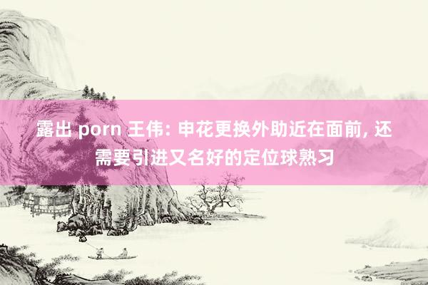 露出 porn 王伟: 申花更换外助近在面前， 还需要引进又名好的定位球熟习