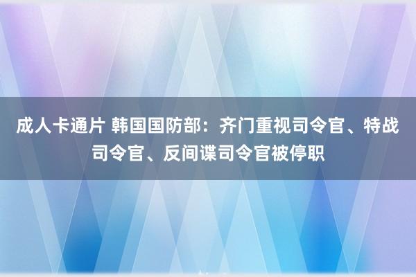 成人卡通片 韩国国防部：齐门重视司令官、特战司令官、反间谍司令官被停职