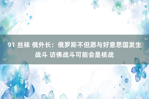 91 丝袜 俄外长：俄罗斯不但愿与好意思国发生战斗 访佛战斗可能会是核战