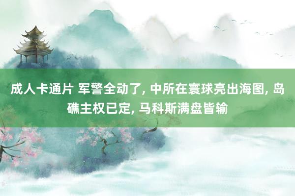 成人卡通片 军警全动了， 中所在寰球亮出海图， 岛礁主权已定， 马科斯满盘皆输