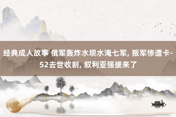 经典成人故事 俄军轰炸水坝水淹七军， 叛军惨遭卡-52去世收割， 叙利亚强援来了