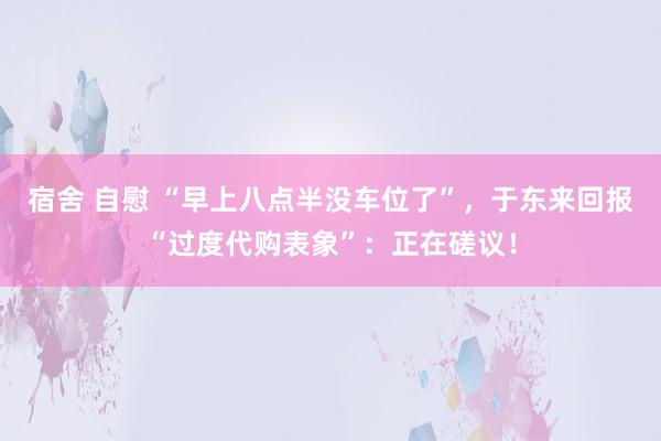 宿舍 自慰 “早上八点半没车位了”，于东来回报“过度代购表象”：正在磋议！