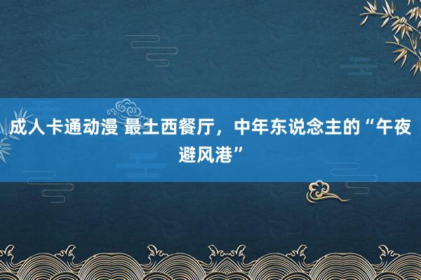 成人卡通动漫 最土西餐厅，中年东说念主的“午夜避风港”