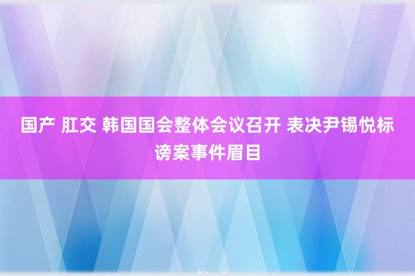 国产 肛交 韩国国会整体会议召开 表决尹锡悦标谤案事件眉目