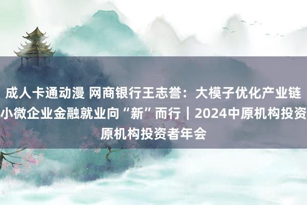 成人卡通动漫 网商银行王志誉：大模子优化产业链金融，小微企业金融就业向“新”而行｜2024中原机构投资者年会