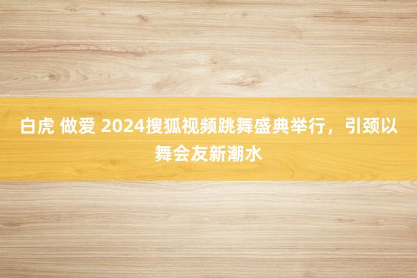 白虎 做爱 2024搜狐视频跳舞盛典举行，引颈以舞会友新潮水