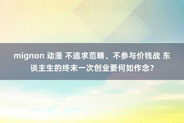 mignon 动漫 不追求范畴、不参与价钱战 东谈主生的终末一次创业要何如作念？