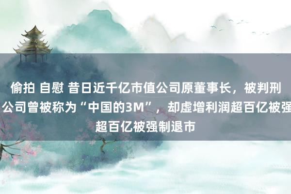 偷拍 自慰 昔日近千亿市值公司原董事长，被判刑15年！公司曾被称为“中国的3M”，却虚增利润超百亿被强制退市