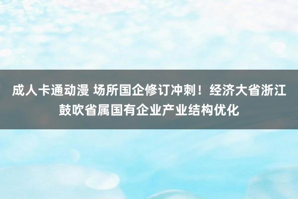 成人卡通动漫 场所国企修订冲刺！经济大省浙江鼓吹省属国有企业产业结构优化