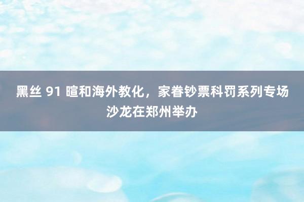 黑丝 91 暄和海外教化，家眷钞票科罚系列专场沙龙在郑州举办