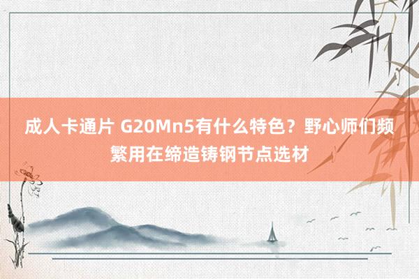 成人卡通片 G20Mn5有什么特色？野心师们频繁用在缔造铸钢节点选材