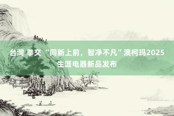 台灣 拳交 “同新上前，智净不凡”澳柯玛2025生涯电器新品发布