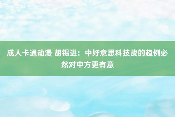 成人卡通动漫 胡锡进：中好意思科技战的趋例必然对中方更有意