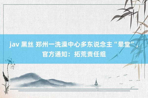 jav 黑丝 郑州一洗澡中心多东说念主“晕堂”，官方通知：拓荒责任组