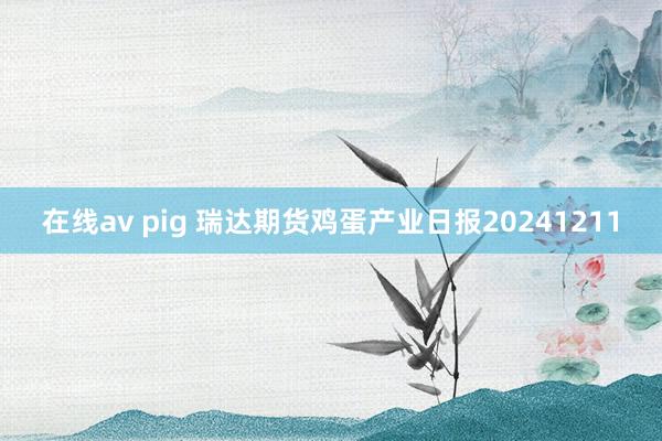 在线av pig 瑞达期货鸡蛋产业日报20241211