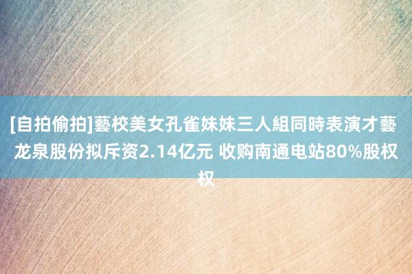 [自拍偷拍]藝校美女孔雀妹妹三人組同時表演才藝 龙泉股份拟斥资2.14亿元 收购南通电站80%股权