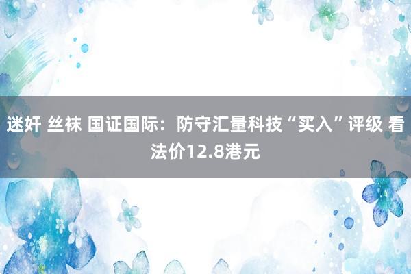 迷奸 丝袜 国证国际：防守汇量科技“买入”评级 看法价12.8港元