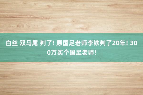 白丝 双马尾 判了! 原国足老师李铁判了20年! 300万买个国足老师!