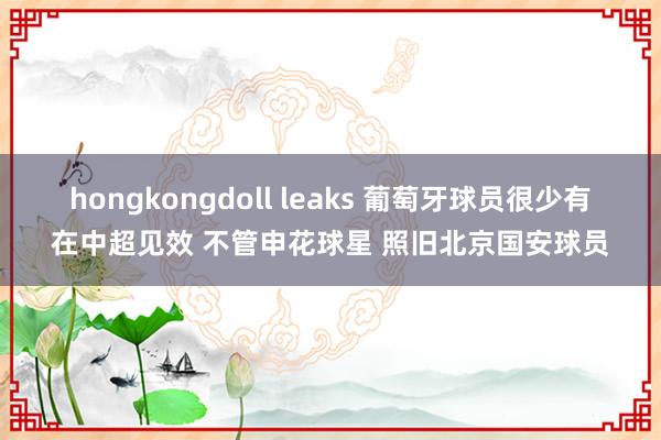 hongkongdoll leaks 葡萄牙球员很少有在中超见效 不管申花球星 照旧北京国安球员