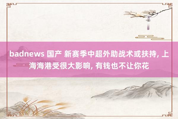 badnews 国产 新赛季中超外助战术或扶持， 上海海港受很大影响， 有钱也不让你花