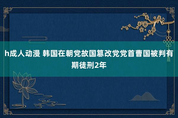 h成人动漫 韩国在朝党故国篡改党党首曹国被判有期徒刑2年